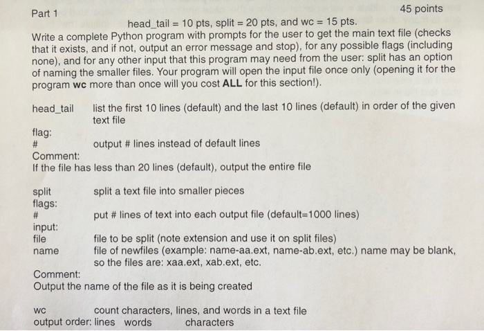 Part 1 45 points head-tail = 10 pts, splits 20 pts, and wc = 15 pts. Write a complete Python program with prompts for the user to get the main text file (checks that it exists, and if not, output an error message and stop), for any possible flags (including none), and for any other input that this program may need from the user: split has an option of naming the smaller files. Your program will open the input file once only (opening it for the program wc more than once will you cost ALL for this section!). 

<div class=