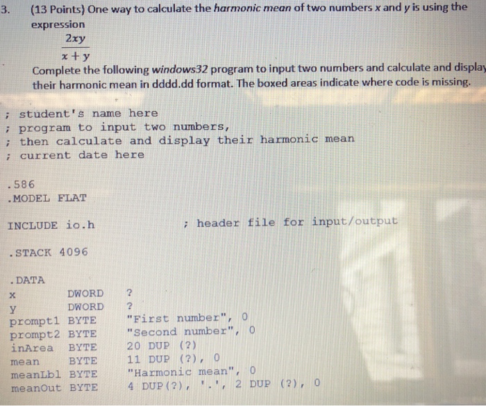 (13 points) one way to calculate the harmonic mean of two numbers x and y is using the expression 3. 2xy complete the following windows32 program to input two numbers and calculate and display their harmonic mean in dddd.dd format. the boxed areas indicate where code is missing. ; student s name here ; program to input two numbers, i then calculate and display their harmonic mearn ; current date here 586 . model flat include ?o.h : header file for input/output stack 4096 data dword 2 dword 2 prompt1 byte first number, o prompt2 byte second number, o inarea byte 20 dup (2) mean byte11 dup (?), 0 meanlbl byte harmonic mean meanout byte 4 dup (?),,2 dup (2),