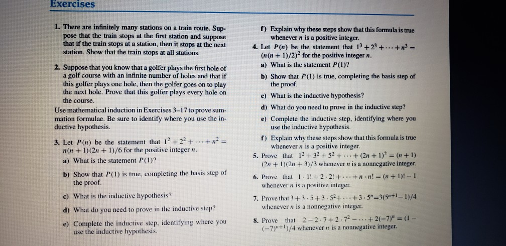 Exercises 1. There are infinitely many stations on a train route. Sup- pose that the train stops at the first station and suppose f) Explain why these steps show that this formula is true whenever n is a positive integer that it the train stops at a station, then it stops at the next 4. Let P(n) be the statement that 13 +23 +... + station. Show that the train stops at all stations. (n(n +1)/2)2 for the positive integer n. a) What is the statement P(1)? b) Show that P(1) is true, completing the basis step 

<div class=