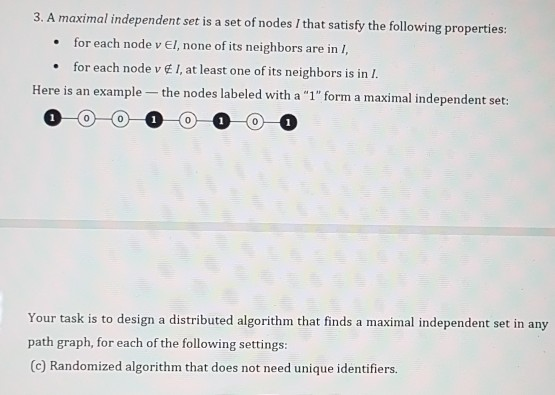 3. A maximal independent set is a set of nodes / that satisfy the following properties for each node v El, none of its neighbors are in I, - for each node v at least one of ts nei Here is an example - the nodes labeled with a 1 form a maximal independent set: Your task is to design a distributed algorithm that finds a maximal independent set in any path graph, for each of the following settings: (c) Randomized algorithm that does not need unique identifiers
