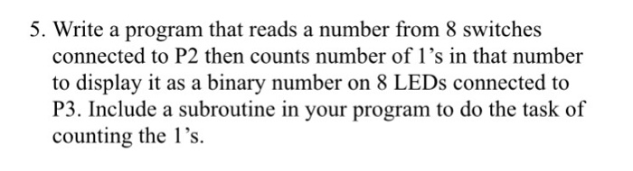 5. Write a program that reads a number from 8 switches connected to P2 then counts number of 1s in that number to display it as a binary number on 8 LEDs connected to P3. Include a subroutine in your program to do the task of counting the 1s.
