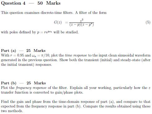 Question 4 50 Marks This question examines discrete-time filters. A filter of the form G(z) = with poles defined by p reun will be studied. Part (a)25 Marks With r 0.95 and w -T/10, plot the time response to the input clean sinusoidal waveform generated in the previous question. Show both the transient (initial) and steady-state (after the initial transient) responses. Part (b) 25 Marks Plot the frequency response of the filter. Explain all your working, particularly how the transfer function is converted to gain/phase plots Find the gain and phase from the time-domain response of part (a), and compare to that expected from the frequency response in part (b). Compare the results obtained using these two methods