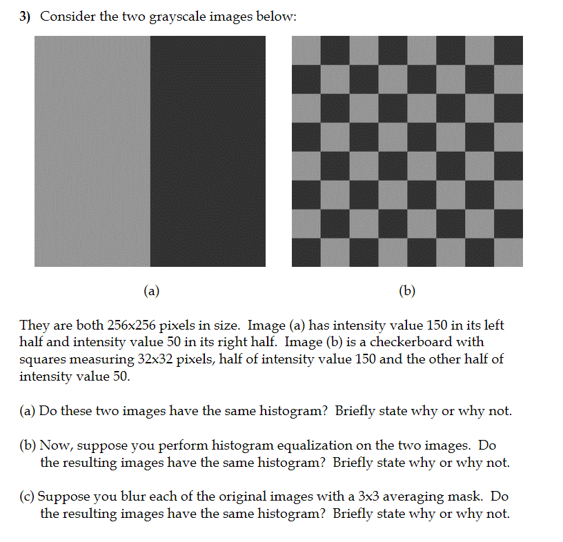 3) Consider the two grayscale images below: They are both 256x256 pixels in size. Image (a) has intensity value 150 in its left half and intensity value 50 in its right half. Image (b) is a checkerboard with squares measuring 32x32 pixels, half of intensity value 150 and the other half of intensity value 50. (a) Do these two images have the same histogram? Briefly state why or why not. (b) Now, suppose you perform histogram equalization on the two images. Do the resulting images have the same histogram? Briefly state why or why not. (c) Suppose you blur each of the original images with a 3x3 averaging mask. Do the resulting images have the same histogram? Briefly state why or why not.