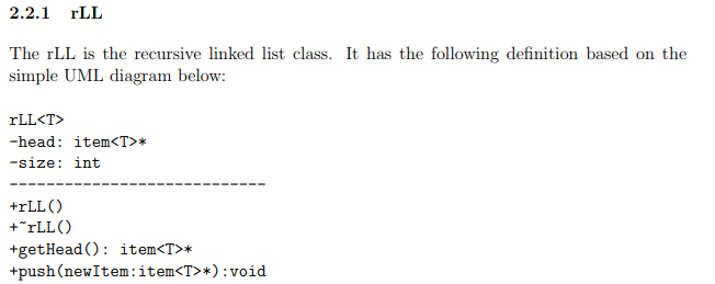 2.2.1 rLL The rLL is the recursive linked list class. It has the following definition based on the simple UML diagram below: -head : item<T>* -size int +rLLC) +rLLO tgetHead(): item<T>* +push(newItem:item<T>*):void