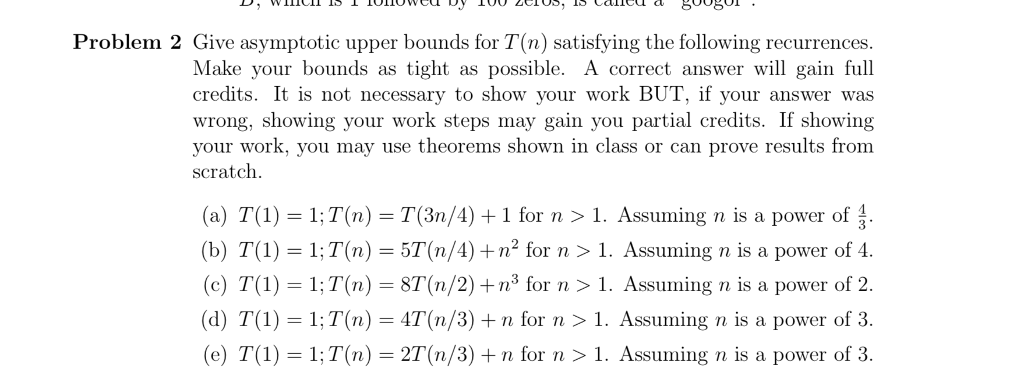 Problem 2 Give asymptotic upper bounds for T(n) satisfying the following recurrences. Make your bounds as tight as possible. A correct answer will gain full credits. It is not necessary to show your work BUT, if your answer was wrong, showing your work steps may gain you partial credits. If showing your work, you may use theorems shown in class or can prove results from scratch (a) T(1) = 1:T(n) = T (3n/4) 1 for n > 1 . Assuming n is a power o (b) T(1) 1: T(n)-5T(n/4) + n2 for n > 1. Assuming n is a power of 4. (c) T(1) 1;T(n) 8T(n/2)+n3 for n>1. Assuming n is a power of 2. (d) T( 1;T(n) 4T(n/3) + n for 1. Assuming n is a power of 3. (e) T(1)-1;T(n)-2T(n/3) + n for n > 1. Assuming n is a power of 3.
