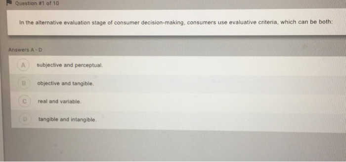 Question #1 of 10 In the alternative evaluation stage of consumer decision-making, consumers use evaluative criteria, which can be both: AnswerS A-D A subjective and perceptual. B objective and tangible C real and variable. D tangible and intangible.