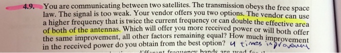 You are communicating between two satellites. The transmission obeys the free space law. The signal is too weak. Your vendor offers you two options. The vendor can use a higher frequency that is twice the current frequency or can double the effective area of both of the antennas. Whi the same improvement, all other factors remaining equal? How much im in the received power do you obtain from the bestoption? 너 times improvement 4.9. ch will offer you more received power or will both offer