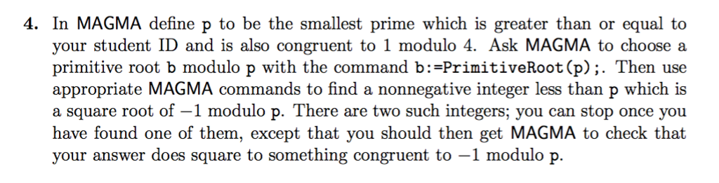 4. In MAGMA define p to be the smallest prime which is greater than or equal to your student ID and is also congruent to 1 modulo 4. Ask MAGMA to choose a primitive root b modulo p with the command b: -PrimitiveRoot (p);. Then use appropriate MAGMA commands to find a nonnegative integer less than p which is a square root of-1 modulo p. There are two such integers; you can stop once you have found one of them, except that you should then get MAGMA to check that your answer does square to something congruent to -1 modulo p.