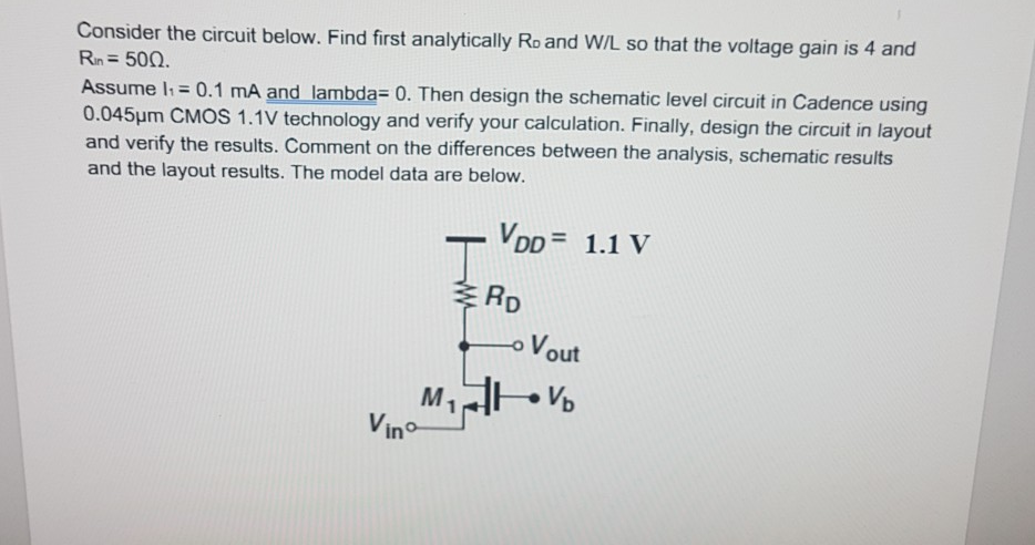 Consider the circuit below. Find first analytically Ro and W/L so that the voltage gain is 4 and 0.1 mA and lambda- 0. Then design the schematic level circuit in Cadence using m CMOS 1.1V technology and verify your calculation. Finally, design the circuit in layout 0.045u and verify the results. Comment on the differences between the analysis, schematic results and the layout results. The model data are below. - VDD 1.1 V RD Vout Vino