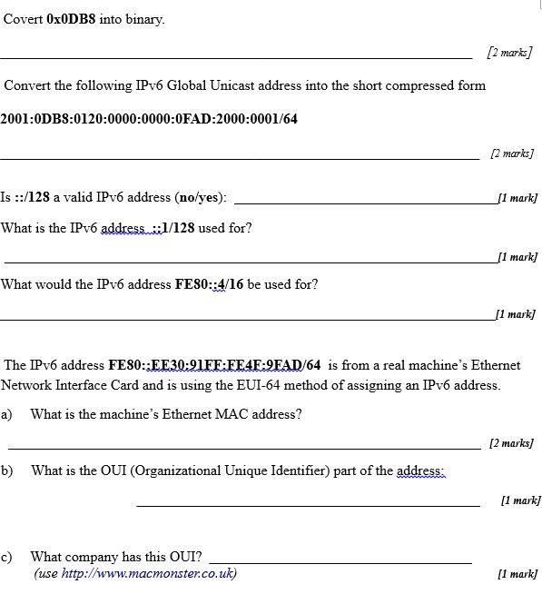 Covert OxODBS into binary. /2 marks] Convert the following IPv6 Global Unicast address into the short compressed form 2001:0DB8:0120:0000:0000:0FAD:2000:0001/64 12 marks] Is ::/128 a valid IPv6 address (no/yes): What is the IPv6 address.1/128 used for? 1 mark] [1 mark] What would the IPv6 address FE80::4/16 be used for? [1 mark] The IPv6 address FES0:EE30:91EF:EE4FEAD/64 is from a real machines Ethernet Network Interface Card and is using the EUI-64 method of assigning an IPv6 address a) What is the machines Ethernet MAC address? [2 marks b) What is the OUI (Organizational Unique Identifier) part of the address 1 mark] What company has this OUI? (use http://www.macmonster.co.uk) c) I1 mark