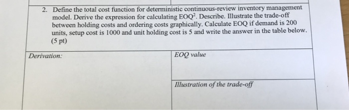 Define the total cost function for deterministic continuous-review inventory management model. Derive the expression for calculating EOQ2. Describe. Illustrate the trade-off between holding costs and ordering costs graphically. Calculate EOQ if demand is 200 units, setup cost is 1000 and unit holding cost is 5 and write the answer in the table below. (5 pt) 2. Derivation EOQ value IMlustration of the trade-of