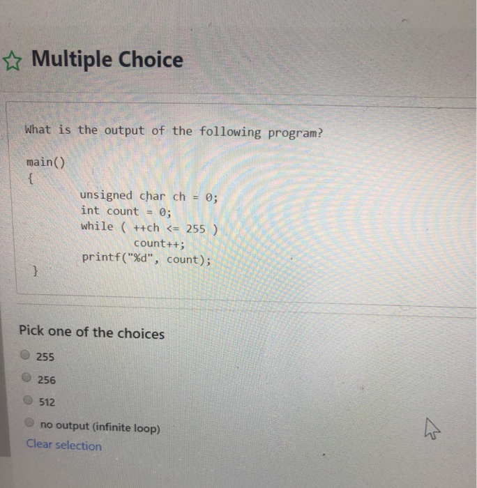 Multiple Choice What is the output of the following program? main() unsigned char ch 0; int count 0; while (+tch 255) count++ printf(%d, count); Pick one of the choices O 255 256 512 no output (infinite loop) Clear selection