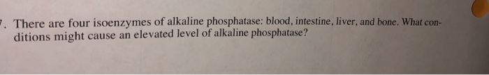 There are four isoenzymes of alkaline phosphatase: blood, intestine, liver, and bone. What con- ditions might cause an elevated level of alkaline phosphatase?