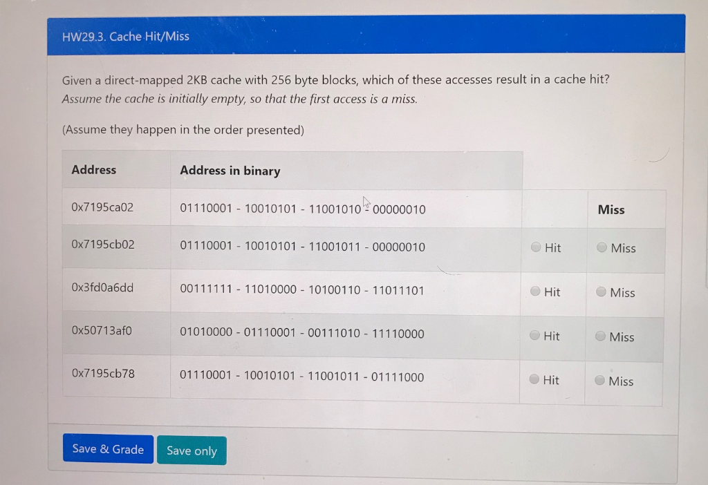 HW29.3. Cache Hit/Miss Given a direct-mapped 2KB cache with 256 byte blocks, which of these accesses result in a cache hit? A