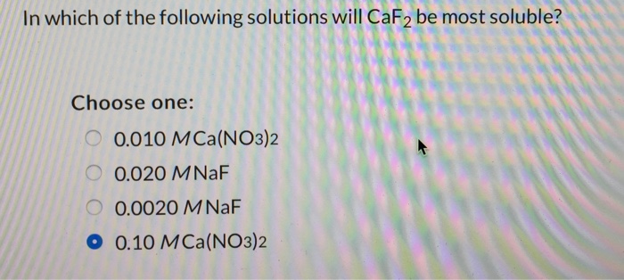 In which of the following solutions will CaF2 be most soluble? Choose one: 0.010 MI Ca(NO3)2 0.020 MNaF 0.0020 M NaF 0.10 MCa(NO3)2 ?