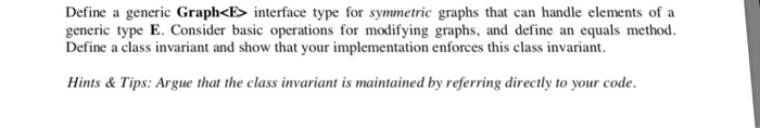 Define a generic Graph<E interface type for symmetric graphs that can handle elements of a generic type E. Consider basic operations for modifying graphs, and define an equals method. Define a class invariant and show that your implementation enforces this class invariant. Hints& Tips: Argue that the class invariant is maintained by referring directly to your code.