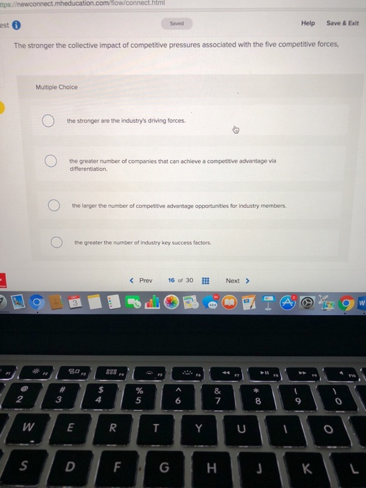 tion.com/flow/connect.htm est 6 Help Save & Exit The stronger the collective impact of competitive pressures associated with the five competitive forces, Multiple Choice the stronger are the industrys driving forces the greater number of companies that can achieve a competitive advantage vía differentiation. the larger the number of competitive advantage opportunities for industry members the greater the number of industry key success factors < Prev 16 of 30111 Next > ees 3 5 9