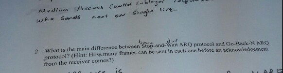 2. What is the main difference between Stop-and-Wait ARO protocol and Go-Back-N ARO protocol? (Hint: How. many frames can be sent in each one before an acknowledgement from the receiver comes?)