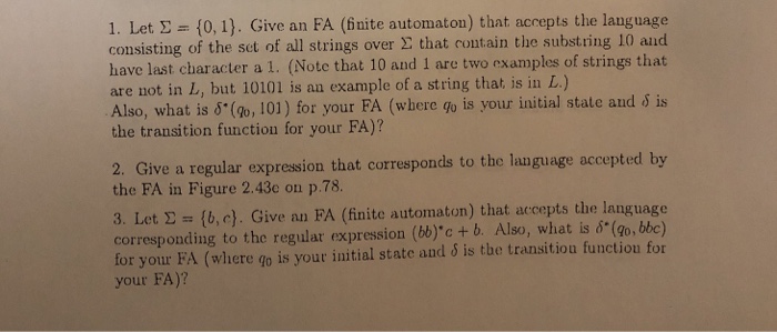 1. Let Σ {0, l). Give an FA (finite automaton) that accepts the language consisting of the set of all strings over Σ that contain the substring 10 and have last character a 1. (Note that 10 and 1 are two examples of strings that are not in L, but 10101 is an example of a string that is in L.) Also, what is δ(go, 101) for your FA (where go is your initial state and δ is the transition function for your FA)? a regular 

<div class=