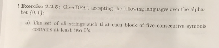! Exercise 2.2.5: Give DFAs accepting the following languages over the alpha- bet (0, 1): a) The set of all strings such that each block of five consecutive symbols contains at least two 0s