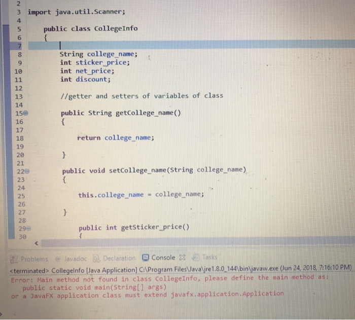 2 3 import java.util.Scanner 5 public class CollegeInfo 6 String college name; int sticker price; int net price; int discount; 9 10 12 13 14 156 16 17 18 19 20 21 226 23 24 25 26 27 28 29- 30 //getter and setters of variables of class public String getCollege name() return college.name; public void setcollege_name (String college_name) this.college name college name public int getsticker_price() Problems e Javadoc Declaration Console 3 Tasks terminated> Collegeinfo Java Application] C:lProgram FilesJavaljre1,8.0.144 bin javaw.exe (Oun 24 2018, 716:10 PM) Error: Main method not found in class CollegeInfo, please define the main method as: public static void main(String[] args) or a JavaFX application class must extend javafx.application.Application