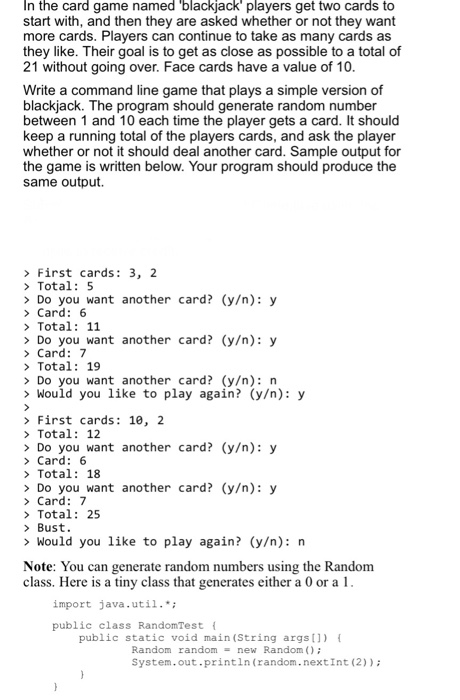 In the card game named blackjack players get two cards to start with, and then they are asked whether or not they want more cards. Players can continue to take as many cards as they like. Their goal is to get as close as possible to a total of 21 without going over. Face cards have a value of 10 Write a command line game that plays a simple version of blackjack. The between 1 and 10 each time the player gets a card. It should keep a running total of the play whether or not it should 

<div class=