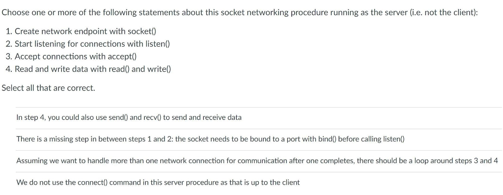 Choose one or more of the following statements about this socket networking procedure running as the server (i.e. not the client): 1. Create network endpoint with socket) 2. Start listening for connections with listen0 3. Accept connections with accept) 4. Read and write data with read() and write Select all that are correct. In step 4, you could also use send) and recv) to send and receive data There is a missing step in between steps 1 and 2: the socket needs to be bound to a port with bind) before calling listen0) Assuming we want to handle more than one network connection for communication after one completes, there should be a loop around steps 3 and 4 We do not use the connect) command in this server procedure as that is up to the client
