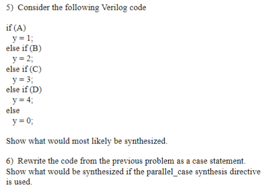 5) Consider the following Verilog code if (A) y- 1 else if (B) y-2 else if (C) y 3 else if (D) y 4 else у 0; Show what would
