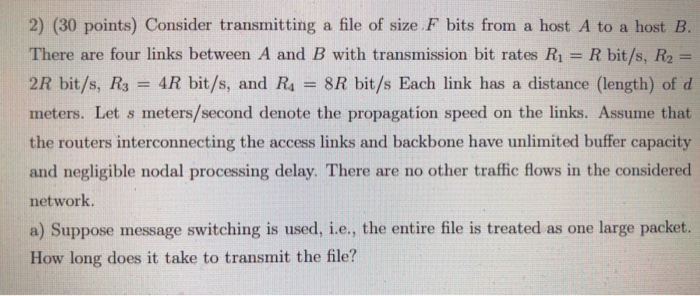 2) (30 points) Consider transmitting a file of size F bits from a host A to a host B. There are four links between A and B with transmission bit rates R1 = R bit/s, R2 2R bit/s, R3 = 4R bit/s, and R4 = 8R bit/s Each link has a distance (length) of d meters. Let s meters/second denote the propagation speed on the links. Assume that the routers interconnecting the access links and backbone have unlimited buffer capacity and negligible nodal processing delay. There are no other traffic flows in the considered network. a) Suppose message switching is used, i.e., the entire file is treated as one large packet. How long does it take to transmit the file?