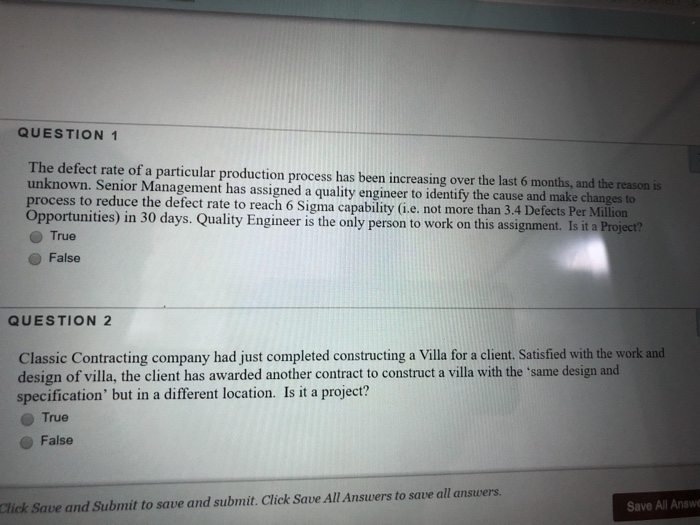 QUESTION 1 The defect rate of a particular production process has been increasing over the last 6 months, and the reason is unknown. Senior Mana process to reduce the defect rate to reach 6 Sigma capability (i.e. not more than 3.4 Defects Per Million Opportunities) in 30 days. Quality Engineer is the only person to work on this assignment. Is it a Proj gement has assigned a quality engineer to identify the cause and make changes to True O False QUESTION 2 Classic Contracting company had just completed constructing a Villa for a client. Satisfied with the 

<div class=
