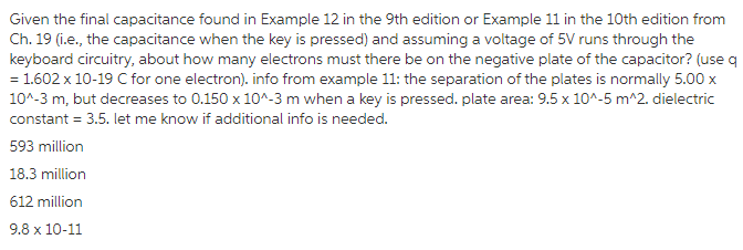 Given the final capacitance found in Example 12 in the 9th edition or Example 11 in the 10th edition from Ch. 19 (i.e., the capacitance when the key is pressed) and assuming a voltage of 5V runs through the keyboard circuitry, about how many electrons must there be on the negative plate of the capacitor? (use q = 1.602 x 10-19 C for one electron, info from example 11: the separation of the plates is normally 5.00 x 104-3 m, but decreases to 0.150 x10A-3 m when a key is pressed. plate area: 9.5 x 10A-5 mA2. dielectric constant 3.5. let me know if additional info is needed. llin 18.3 million 612 million 9.8 x 10-11