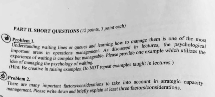PART II. SHORT QUESTIONS (12 points. 3 point each) important areing lines or queues and learning how to manage them is one of the experience of waiting is complex but de a tut manageable. Please provide one example which idea of managing Problem 1 ssed in lectures, the psychologi utilizes t erstand ing waiting lines or queues he in operations management. As discu ing the psychology of waiting in raising examples. Do NOT repeat examples taught in lectures.) 0Problem 2 There ic capacity re nre many important factors/considerations to take into account in strategic ca lease write down and briefly explain at least three factors/considerations