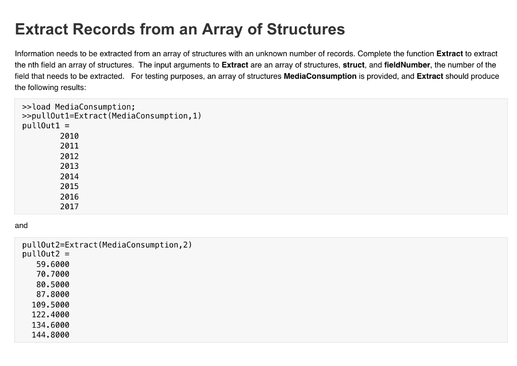 Extract Records from an Array of Structures Information needs to be extracted from an array of structures with an unknown number of records. Complete the function Extract to extract the nth field an array of structures. The input arguments to Extract are an array of structures, struct, and fieldNumber, the number of the field that needs to be extracted. For testing purposes, an array of structures MediaConsumption is provided, and Extract should produce the following results >load MediaConsumption; >>pullout1-Extract(MediaConsumption,1) pullout1 2010 2011 2012 2013 2014 2015 2016 2017 and pullout2 Extract (MediaConsumption,2) pullout2- 59.6000 70.7000 80.5000 87.8000 109.5000 122.4000 134.6000 144.8000