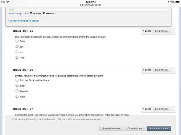 iPad令 12:53 PM 末96%- Remaining Time: 57 minutes, 50 seconds. Question Completion Status: QUESTION 25 1 points Save Answer Due to process scheduling queues, processes cannot migrate among the various queues: False non O True QUESTION 26 1 points Save Answer Limited, however, the simplest method for passing parameters to the operating system OBoth the Block and the Stack O Block O Register O Stack QUESTION 27 1 points Save Answer Connects the major components of a computer system; Carrying information between Hardware; Affect the Hardware speed Click Save and Submit to save and submit. Click Save All Answers to save all answers Save All Answers Close Window Save and Submit