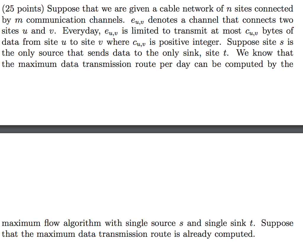 (25 points) Suppose that we are given a cable network of n sites connected by m communication channels. eu.u denotes a channel that connects two sites u and v. Everyday, eu,v is limited to transmit at most cu bytes of data from site u to site v where cu,v is positive integer. Suppose site s is the onlv source that sends data to the only sink, site t. We know that the maximum data transmission route per day can be computed by the maximum flow algorithm with single source s and single sink t. Suppose that the maximum data transmission route is already computed.