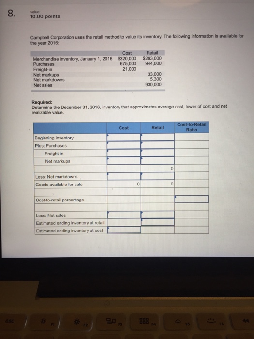 velue 10.00 points Campbell Corporation uses the retail method to value its inventory. The following information is available for the year 2016: Cost $320,000 675,000 21,000 Retail $293,000 944,000 Merchandise inventory, January 1, 2016 Freight-in Net markups Net markdowns Net sales 33,000 5,300 930,000 Required Determine the December 31, 2016, inventory that approximates average cost, lower of cost and net realizable value. Cost-to-R Cost Retail Beginning inventory Plus: Purchases Freight-in Net markups Less: Net markdowns Goods available for sale Cost-to-retail percentage Less: Net sales Estimated ending inventory at retail Estimated ending inventory at cost