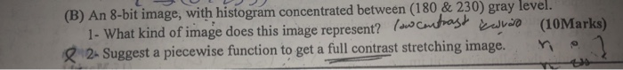 bit image, with histogram concentrated between (180 & 230) gray level. 1- What kind of image does this image represent? (achbsia (B) An 8- 12. Suggest a piecewise function to get a full contrast stretching image. Yi?