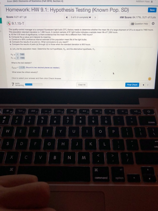 Econ 2843: Elements of Statistics (Fall 2018, Section 4) Addison Haas& Homework: HW 9.1: Hypothesis Testing (Known Pop. SD) Score:0.21 of 1 pt 89.1.15-T 5 of 5 (4 completel Hw Score: 64.17%, 3.21 of5pts Question Heip The quality-continal manager at a compact fluorescent light bulb (CFL) factory needs to determine whether the mean lie of a large shipment of CFLs is equal to 7460 hours The population standand deviation is 1,080 hours. A random sample of 81 light bulbs indicates a sample meae of 7,256 hours a. At the 0 

<div class=