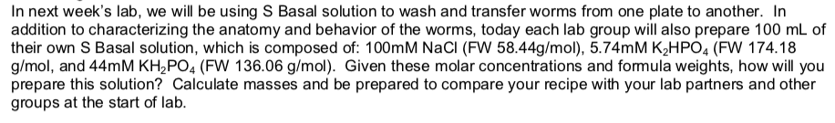 In next weeks lab, we will be using S Basal solution to wash and transfer worms from one plate to another. In addition to characterizing the anatomy and behavior of the worms, today each lab group will also prepare 100 mL of their own S Basal solution, which is composed of: 100mM NaCI (FW 58.44g/mol), 5.74mM K2HPO4 (FW 174.18 g/mol, and 44mM KH2PO4 (FW 136.06 g/mol). Given these molar concentrations and formula weights, how will you prepare this solution? Calculate masses and be prepared to compare your recipe with your lab partners and other groups at the start of lab