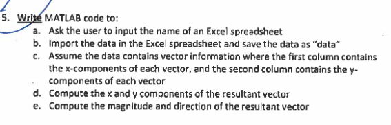 5. Wri MATLAB code to: a. Ask the user to input the name of an Excel spreadsheet b. Import the data in the Excel spreadsheet and save the data as data c. Assume the data contains vector information where the first column contains the x-components of each vector, and the second column contains the y- components of each vector Compute the x and y components of the resultant vector Compute the magnitude and direction of the resultant vector d. e.