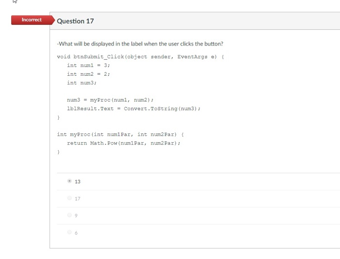 Incorrect Question 17 What will be displayed in the label when the user clicks the button? void btnSubmit_click (object sendez, EventArgs e) int num1 = 3; nt num2-2 int num3 num3myProc (num1, num2) lblResult.TextConvert.ToString (num3) int myProc (int num1Par, int num2Par) return Math. Pow (numiPar, num2 Par) 13 17