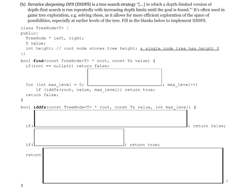 (b) Iterative deepening DFS (IDDFS) is a tree search strategy ...] in which a depth-limited version of depth-first search is run repeatedly with increasing depth limits until the goal is found. Its often used in game tree exploration, e.g. solving chess, as it allows for more efficient exploration of the space of possibilities, especially at earlier levels of the tree. Fill in the blanks below to implement IDDFS. class TreeNode<T> public: TreeNodeleft, right; T valuei int height: // root node stores tree height; a single node tree has height o bool find (const TreeNode<T root, const T& value) if (root nullptr) return false; for (int max level-0 ; max level++) if (iddfs (root, value, max_level)) return true; return false; bool iddfs (const TreeNode<T> *root, const T& value, int max level) if ( ) return false; if ( return true return
