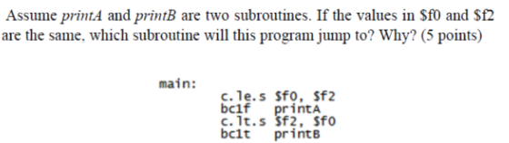 Assume printA and printB are two subroutines. If the values in Sf0 and Sf2 are the same, which subroutine will this program jump to? Why? (5 points) main: bclf printA c. 1t.s Sf2, Sfo bcit print