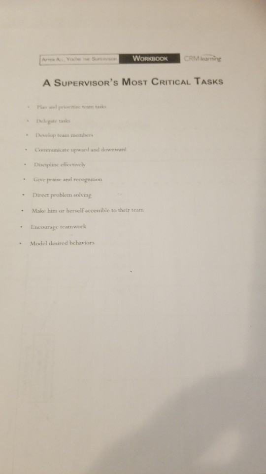 WORKBOOK CRM learning A SUPERVISORS MOST CRITICAL TASKS Plan and rtie team tasks Develop team members Communicate upward and downward Discipline effectively Give praise and recognition Direet problem solving Make him or herself accessible to their team Encourage t Model desired behaviors . .