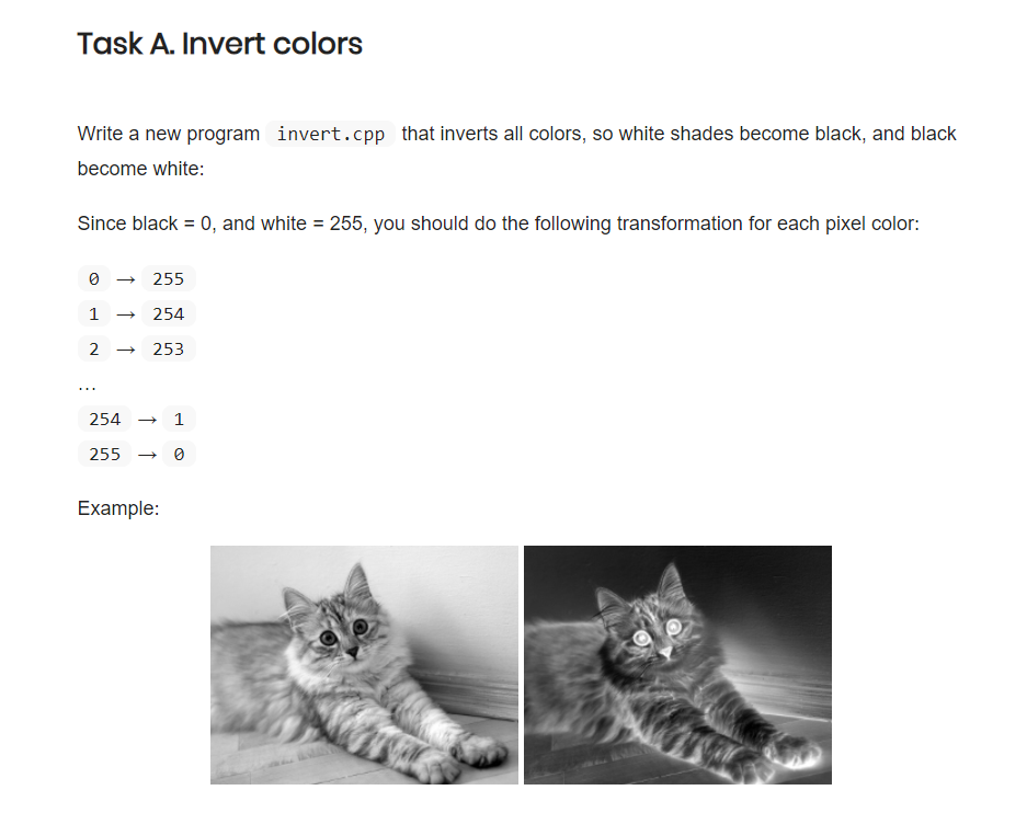 Task A. Invert colors Write a new program become white: invert.cpp that inverts all colors, so white shades become black, and black Since black 0, and white 255, you should do the following transformation for each pixel color: 0 → 255 1→254 2 253 2541 255 → 0 Example