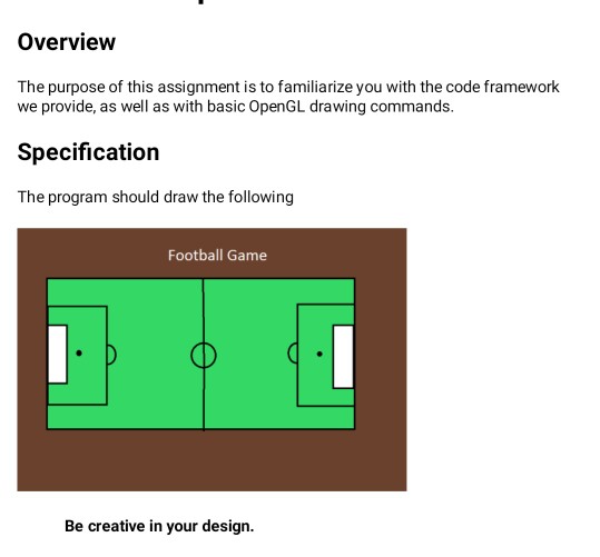 Overview The purpose of this assignment is to familiarize you with the code framework we provide, as well as with basic OpenGL drawing commands. Specification The program should draw the following Football Game Be creative in your design.