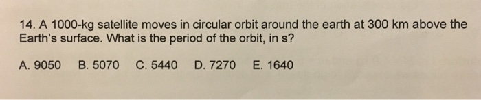 14. A 1000-kg satellite moves in circular orbit around the earth at 300 km above the Earths surface. What is the period of the orbit, in s? A. 9050 B. 5070 C. 5440 D. 7270 E. 1640