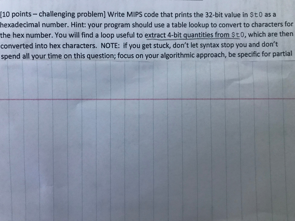 [10 points-challenging problem] Write MIPS code that prints the 32-bit value in $t0 as a hexadecimal number. Hint: your progr