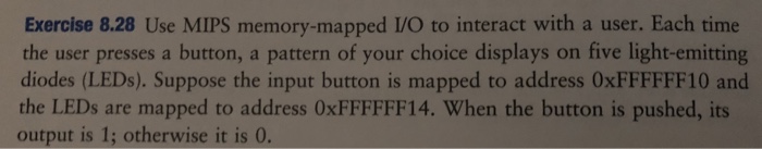 Exercise 8.28 Use MIPS memory-mapped I/O to interact with a user. Each time the user presses a button, a pattern of your choice displays on five light-emitting diodes (LEDs). Suppose the input button is mapped to address 0xFFFFFF10 and the LEDs are mapped to address OxFFFFFF14. When the button is pushed, its output is 1; otherwise it is 0.