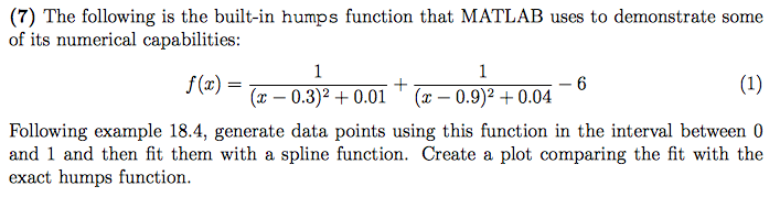 (7) The following is the built-in humps function that MATLAB uses to demonstrate some of its numerical capabilities f(x) = (x 0.3)2 0.01 (x- 0.9)2+0.04 Following example 18.4, generate data points using this function in the interval between0 and 1 and then fit them with a spline function. Create a plot comparing the fit with the exact humps function.